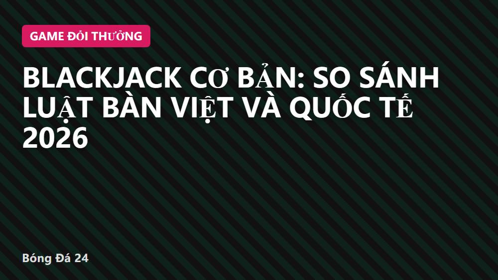 Blackjack cơ bản: So sánh luật bàn Việt và quốc tế 2026