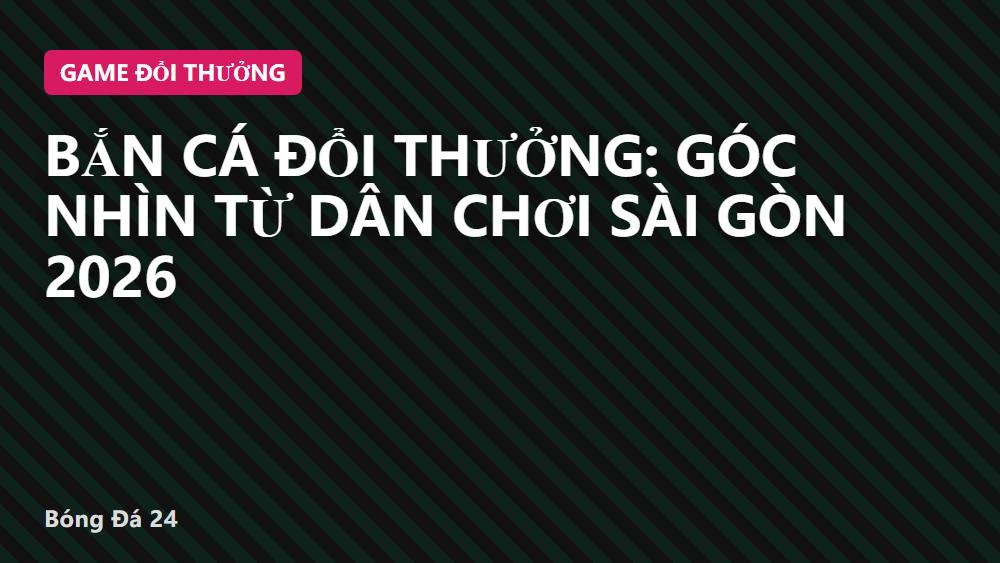 Bắn cá đổi thưởng: góc nhìn từ dân chơi Sài Gòn 2026