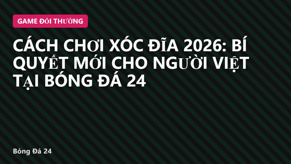 Cách chơi xóc đĩa 2026: Bí quyết mới cho người Việt tại Bóng Đá 24